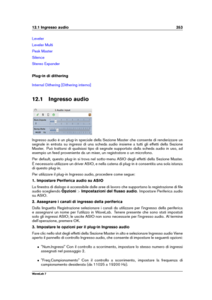 Page 36712.1 Ingresso audio 353
Leveler
Leveler Multi
Peak Master
Silence
Stereo Expander
Plug-in di dithering
Internal Dithering [Dithering interno]
12.1 Ingresso audio
Ingresso audio è un plug-in speciale della Sezione Master che consente di renderizzare un
segnale in entrata su ingressi di una scheda audio insieme a tutti gli effetti della Sezione
Master. Può trattarsi di qualsiasi tipo di segnale supportato dalla scheda audio in uso, ad
esempio un feed proveniente da un mixer, un registratore o un...