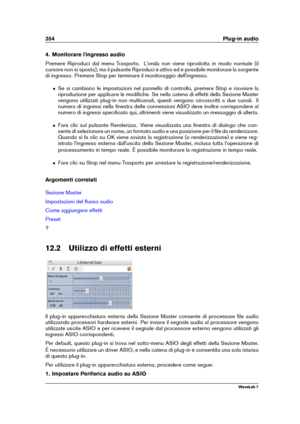 Page 368354 Plug-in audio
4. Monitorare l'ingresso audio
Premere Riproduci dal menu Trasporto. L'onda non viene riprodotta in modo normale (il
cursore non si sposta), ma il pulsante Riproduci è attivo ed è possibile monitorare la sorgente
di ingresso. Premere Stop per terminare il monitoraggio dell'ingresso.
ˆ Se si cambiano le impostazioni nel pannello di controllo, premere Stop e riavviare la
riproduzione per applicare le modiﬁche. Se nella catena di effetti della Sezione Master
vengono utilizzati...