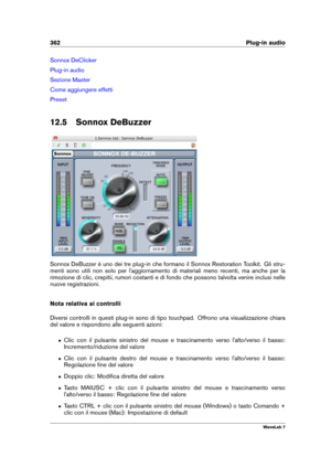 Page 376362 Plug-in audio
Sonnox DeClicker
Plug-in audio
Sezione Master
Come aggiungere effetti
Preset
12.5 Sonnox DeBuzzer
Sonnox DeBuzzer è uno dei tre plug-in che formano il Sonnox Restoration Toolkit. Gli stru-
menti sono utili non solo per l'aggiornamento di materiali meno recenti, ma anche per la
rimozione di clic, crepitii, rumori costanti e di fondo che possono talvolta venire inclusi nelle
nuove registrazioni.
Nota relativa ai controlli
Diversi controlli in questi plug-in sono di tipo touchpad....