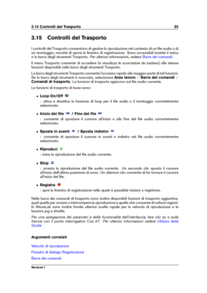 Page 393.15 Controlli del Trasporto 25
3.15 Controlli del Trasporto
I controlli del Trasporto consentono di gestire la riproduzione nel contesto di un ﬁle audio o di
un montaggio, nonché di aprire la ﬁnestra di registrazione. Sono accessibili tramite il menu
o la barra degli strumenti Trasporto. Per ulteriori informazioni, vedere
Barre dei comandi .
Il menu Trasporto consente di accedere (e visualizza le scorciatoie da tastiera) alle stesse
funzioni disponibili nella barra degli strumenti Trasporto.
La barra...