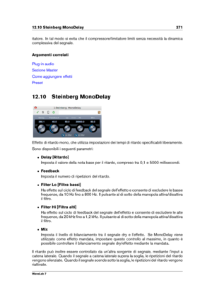 Page 38512.10 Steinberg MonoDelay 371
itatore. In tal modo si evita che il compressore/limitatore limiti senza necessità la dinamica
complessiva del segnale.
Argomenti correlati
Plug-in audio
Sezione Master
Come aggiungere effetti
Preset
12.10 Steinberg MonoDelay
Effetto di ritardo mono, che utilizza impostazioni dei tempi di ritardo speciﬁcabili liberamente.
Sono disponibili i seguenti parametri:
ˆ Delay [Ritardo]
Imposta il valore della nota base per il ritardo, compreso tra 0,1 e 5000 millisecondi.
ˆ...