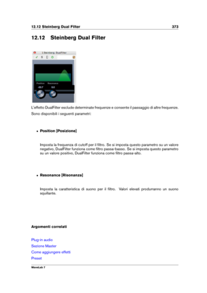 Page 38712.12 Steinberg Dual Filter 373
12.12 Steinberg Dual Filter
L'effetto DualFilter esclude determinate frequenze e consente il passaggio di altre frequenze.
Sono disponibili i seguenti parametri:
ˆ Position [Posizione]
Imposta la frequenza di cutoff per il ﬁltro. Se si imposta questo parametro su un valore
negativo, DualFilter funziona come ﬁltro passa-basso. Se si imposta questo parametro
su un valore positivo, DualFilter funziona come ﬁltro passa-alto.
ˆ Resonance [Risonanza]
Imposta la...