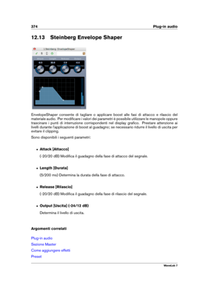 Page 388374 Plug-in audio
12.13 Steinberg Envelope Shaper
EnvelopeShaper consente di tagliare o applicare boost alle fasi di attacco e rilascio del
materiale audio. Per modiﬁcare i valori dei parametri è possibile utilizzare le manopole oppure
trascinare i punti di interruzione corrispondenti nel display graﬁco. Prestare attenzione ai
livelli durante l'applicazione di boost al guadagno; se necessario ridurre il livello di uscita per
evitare il clipping.
Sono disponibili i seguenti parametri:
ˆ Attack...