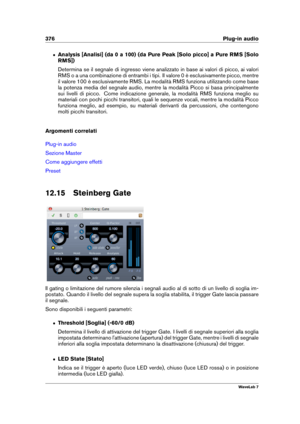 Page 390376 Plug-in audio
ˆ Analysis [Analisi] (da 0 a 100) (da Pure Peak [Solo picco] a Pure RMS [Solo
RMS])
Determina se il segnale di ingresso viene analizzato in base ai valori di picco, ai valori
RMS o a una combinazione di entrambi i tipi. Il valore 0 è esclusivamente picco, mentre
il valore 100 è esclusivamente RMS. La modalità RMS funziona utilizzando come base
la potenza media del segnale audio, mentre la modalità Picco si basa principalmente
sui livelli di picco. Come indicazione generale, la modalità...