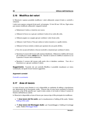 Page 4026 Utilizzo dell'interfaccia
3.16 Modiﬁca dei valori
In WaveLab è spesso possibile modiﬁcare i valori utilizzando campi di testo e controlli a
rotazione.
I valori sono spesso composti di più parti: ad esempio, 12 min 30 sec 120 ms. Ogni valore
può essere modiﬁcato utilizzando i seguenti metodi:
ˆ Selezionare il valore, e inserirne uno nuovo.
ˆ Utilizzare le frecce su e giù per cambiare il valore di un unità alla volta.
ˆ Utilizzare pagina su e pagina giù per cambiare i valori di più unità.
ˆ...