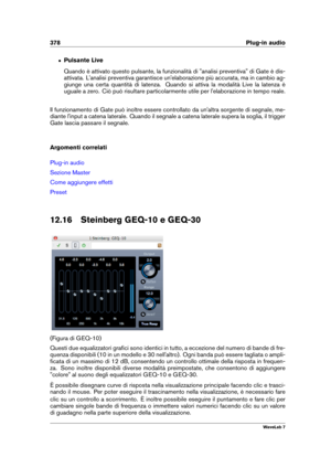 Page 392378 Plug-in audio
ˆ Pulsante Live
Quando è attivato questo pulsante, la funzionalità di "analisi preventiva" di Gate è dis-
attivata. L'analisi preventiva garantisce un'elaborazione più accurata, ma in cambio ag-
giunge una certa quantità di latenza. Quando si attiva la modalità Live la latenza è
uguale a zero. Ciò può risultare particolarmente utile per l'elaborazione in tempo reale.
Il funzionamento di Gate può inoltre essere controllato da un'altra sorgente di segnale, me-...