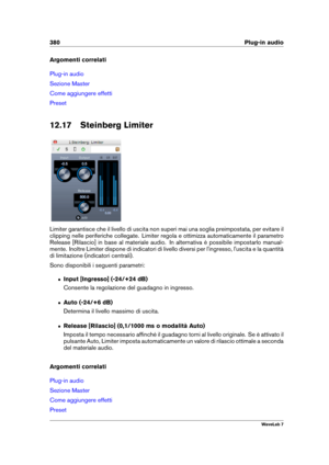 Page 394380 Plug-in audio
Argomenti correlati
Plug-in audio
Sezione Master
Come aggiungere effetti
Preset
12.17 Steinberg Limiter
Limiter garantisce che il livello di uscita non superi mai una soglia preimpostata, per evitare il
clipping nelle periferiche collegate. Limiter regola e ottimizza automaticamente il parametro
Release [Rilascio] in base al materiale audio. In alternativa è possibile impostarlo manual-
mente. Inoltre Limiter dispone di indicatori di livello diversi per l'ingresso, l'uscita e la...