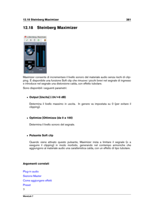 Page 39512.18 Steinberg Maximizer 381
12.18 Steinberg Maximizer
Maximizer consente di incrementare il livello sonoro del materiale audio senza rischi di clip-
ping. È disponibile una funzione Soft clip che rimuove i picchi brevi nel segnale di ingresso
e introduce nel segnale una distorsione calda, con effetto tubolare.
Sono disponibili i seguenti parametri:
ˆ Output [Uscita] (-24/+6 dB)
Determina il livello massimo in uscita. In genere va impostata su 0 (per evitare il
clipping).
ˆ Optimize [Ottimizza (da 0 a...