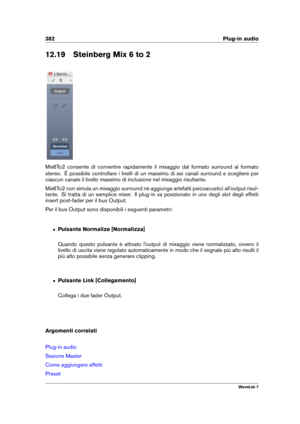 Page 396382 Plug-in audio
12.19 Steinberg Mix 6 to 2
Mix6To2 consente di convertire rapidamente il mixaggio dal formato surround al formato
stereo. È possibile controllare i livelli di un massimo di sei canali surround e scegliere per
ciascun canale il livello massimo di inclusione nel mixaggio risultante.
Mix6To2 non simula un mixaggio surround né aggiunge artefatti psicoacustici all'output risul-
tante. Si tratta di un semplice mixer. Il plug-in va posizionato in uno degli slot degli effetti
insert...