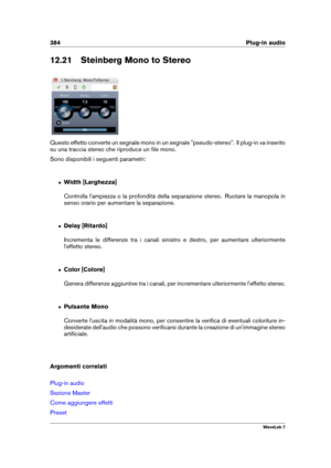 Page 398384 Plug-in audio
12.21 Steinberg Mono to Stereo
Questo effetto converte un segnale mono in un segnale "pseudo-stereo". Il plug-in va inserito
su una traccia stereo che riproduce un ﬁle mono.
Sono disponibili i seguenti parametri:
ˆ Width [Larghezza]
Controlla l'ampiezza o la profondità della separazione stereo. Ruotare la manopola in
senso orario per aumentare la separazione.
ˆ Delay [Ritardo]
Incrementa le differenze tra i canali sinistro e destro, per aumentare ulteriormente
l'effetto...