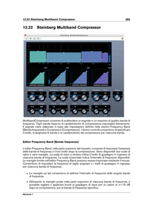 Page 39912.22 Steinberg Multiband Compressor 385
12.22 Steinberg Multiband Compressor
MultibandCompressor consente di suddividere un segnale in un massimo di quattro bande di
frequenza. Ogni banda dispone di caratteristiche di compressione impostabili liberamente.
Il segnale viene elaborato in base alle impostazioni deﬁnite nelle sezioni Frequency Band
[Banda frequenza] e Compressor [Compressore]. I diversi controlli consentono di speciﬁcare
il livello, la larghezza di banda e le caratteristiche del compressore...