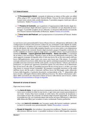 Page 413.17 Aree di lavoro 27
ˆ Processamento Batch : consente di elaborare un elenco di ﬁle audio con effetti
ofﬂine, plug-in VST e preset della Sezione Master. Ciascun ﬁle viene elaborato, quindi
l'output viene salvato nella cartella desiderata. È possibile eseguire i batch più volte se
necessario. Vedere
Processori Batch .
ˆ Finestra di Controllo : per la gestione e l'organizzazione delle ﬁnestre degli stru-
menti (ad esempio degli indicatori), specie in un ambiente con più dispositivi di moni-...