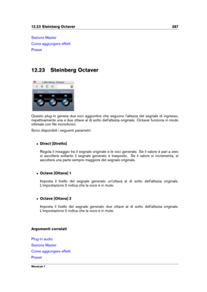 Page 40112.23 Steinberg Octaver 387
Sezione Master
Come aggiungere effetti
Preset
12.23 Steinberg Octaver
Questo plug-in genera due voci aggiuntive che seguono l'altezza del segnale di ingresso,
rispettivamente una e due ottave al di sotto dell'altezza originale. Octaver funziona in modo
ottimale con ﬁle monofonici.
Sono disponibili i seguenti parametri:
ˆ Direct [Diretto]
Regola il mixaggio tra il segnale originale e le voci generate. Se il valore è pari a zero
si ascolterà soltanto il segnale generato...