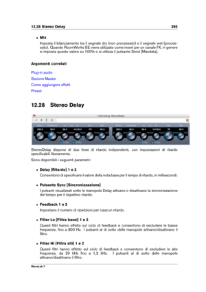 Page 40912.28 Stereo Delay 395
ˆ Mix
Imposta il bilanciamento tra il segnale dry (non processato) e il segnale wet (proces-
sato). Quando RoomWorks SE viene utilizzato come insert per un canale FX, in genere
si imposta questo valore su 100% o si utilizza il pulsante Send [Mandata].
Argomenti correlati
Plug-in audio
Sezione Master
Come aggiungere effetti
Preset
12.28 Stereo Delay
StereoDelay dispone di due linee di ritardo indipendenti, con impostazioni di ritardo
speciﬁcabili liberamente.
Sono disponibili i...