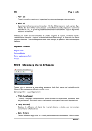 Page 410396 Plug-in audio
ˆ Pan 1 e 2
Questi controlli consentono di impostare la posizione stereo per ciascun ritardo.
ˆ Mix 1 e 2
Questi controlli consentono di impostare il livello di bilanciamento tra il segnale dry e
l'effetto. Se StereoDelay viene utilizzato come effetto mandata, impostare i controlli al
massimo (100%), in quanto è possibile controllare il bilanciamento segnale dry/effetto
mediante la mandata.
Il ritardo può inoltre essere controllato da un'altra sorgente di segnale, mediante...