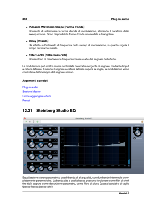 Page 412398 Plug-in audio
ˆ Pulsante Waveform Shape [Forma d'onda]
Consente di selezionare la forma d'onda di modulazione, alterando il carattere dello
sweep chorus. Sono disponibili le forme d'onda sinusoidale e triangolare.
ˆ Delay [Ritardo]
Ha effetto sull'intervallo di frequenza dello sweep di modulazione, in quanto regola il
tempo del ritardo iniziale.
ˆ Filter Lo/Hi [Filtra bassi/alti]
Consentono di disattivare le frequenze basse e alte del segnale dell'effetto.
La modulazione può...