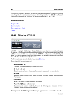 Page 416402 Plug-in audio
Consente di impostare l'ampiezza del segnale. Maggiore è il valore (ﬁno a 0 dB), più forte
sarà il segnale. È possibile selezionare uno dei valori preset (ad es. 20 dB) o utilizzare il
controllo a scorrimento per impostare un valore compreso tra -81 Hz e 0 dB.
Argomenti correlati
Plug-in audio
Sezione Master
Come aggiungere effetti
Preset
12.33 Dithering UV22HR
UV22HR è un plug-in di dithering di alta qualità basato su un algoritmo avanzato, sviluppato
da Apogee. Consente la codiﬁca...