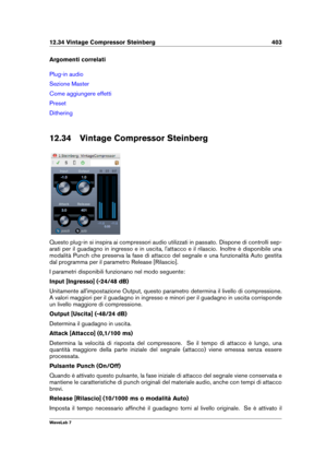 Page 41712.34 Vintage Compressor Steinberg 403
Argomenti correlati
Plug-in audio
Sezione Master
Come aggiungere effetti
Preset
Dithering
12.34 Vintage Compressor Steinberg
Questo plug-in si inspira ai compressori audio utilizzati in passato. Dispone di controlli sep-
arati per il guadagno in ingresso e in uscita, l'attacco e il rilascio. Inoltre è disponibile una
modalità Punch che preserva la fase di attacco del segnale e una funzionalità Auto gestita
dal programma per il parametro Release [Rilascio].
I...