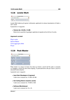 Page 42312.38 Leveler Multi 409
12.38 Leveler Multi
Leveler Multi elabora gli ingressi multicanale, applicando la stessa impostazione di fader a
tutti i canali.
Il parametro è il seguente:
ˆ Volume (da -48 dB a 12 dB)
Determina la quantità di guadagno applicata al segnale prima del bus di uscita.
Argomenti correlati
Plug-in audio
Sezione Master
Come aggiungere effetti
Preset
12.39 Peak Master
Peak master è un plug-in di base che riduce al minimo i picchi del ﬁle audio e consente
un mixaggio a volume più alto...