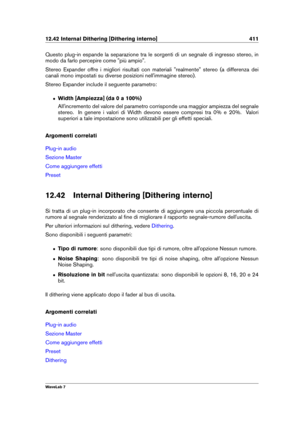 Page 42512.42 Internal Dithering [Dithering interno] 411
Questo plug-in espande la separazione tra le sorgenti di un segnale di ingresso stereo, in
modo da farlo percepire come "più ampio".
Stereo Expander offre i migliori risultati con materiali "realmente" stereo (a differenza dei
canali mono impostati su diverse posizioni nell'immagine stereo).
Stereo Expander include il seguente parametro:
ˆ Width [Ampiezza] (da 0 a 100%)
All'incremento del valore del parametro corrisponde una maggior...