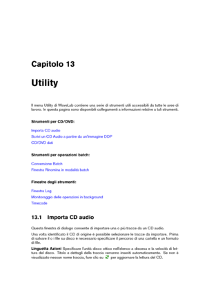 Page 427Capitolo 13
Utility
Il menu Utility di WaveLab contiene una serie di strumenti utili accessibili da tutte le aree di
lavoro. In questa pagina sono disponibili collegamenti a informazioni relative a tali strumenti.
Strumenti per CD/DVD:
Importa CD audio
Scrivi un CD Audio a partire da un'Immagine DDP
CD/DVD dati
Strumenti per operazioni batch:
Conversione Batch
Finestra Rinomina in modalità batch
Finestre degli strumenti:
Finestra Log
Monitoraggio delle operazioni in background
Timecode
13.1 Importa...