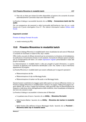 Page 43113.5 Finestra Rinomina in modalità batch 417
4. Fare clic su Inizio per iniziare (è inoltre disponibile un'opzione che consente di avviare
automaticamente il processo dopo aver trascinato il ﬁle).
La ﬁnestra di dialogo è accessibile facendo clic su Utility>Conversione batch dei ﬁle
audio
Per una spiegazione dei parametri e delle funzionalità dell'interfaccia, fare clic su o sulla
freccia con il punto interrogativo Cos è?. Per ulteriori informazioni vedere
Utilizzo della
Guida
Argomenti correlati...