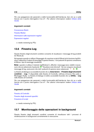 Page 432418 Utility
Per una spiegazione dei parametri e delle funzionalità dell'interfaccia, fare clic su o sulla
freccia con il punto interrogativo Cos è?. Per ulteriori informazioni vedere
Utilizzo della
Guida
Argomenti correlati
Conversione Batch
Finestra Marker
Informazioni sulle espressioni regolari
Espressioni regolari
ˆ needs reviewing by PG g
13.6 Finestra Log
Questa ﬁnestra degli strumenti condivisi consente di visualizzare i messaggi di log prodotti
da WaveLab.
Ad esempio quando si utilizza il...