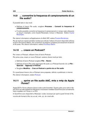 Page 438424 Come faccio a...
14.9 ... convertire la frequenza di campionamento di un ﬁle audio?
È possibile farlo in due modi:
ˆ Dall'area di lavoro File audio, scegliere Processa>Converti la frequenza di
campionamento .
ˆ È inoltre possibile convertire la frequenza di campionamento in tempo reale utilizzando
un plug-in resampler, come Crystal Resampler, incluso in WaveLab. Vedere
Crystal
Resampler
.
Per ulteriori informazioni sull'applicazione di effetti VST, vedere
Finestra Renderizza .
Per gli utenti...