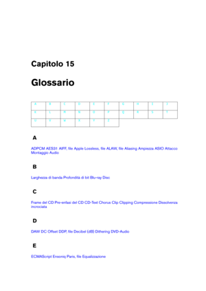 Page 439Capitolo 15
Glossario
A B C D E F G H I J
K L M N O P Q R S T
U V W X Y Z
A
ADPCM AES31 AIFF, ﬁle Apple Lossless, ﬁle ALAW, ﬁle Aliasing Ampiezza ASIO Attacco
Montaggio Audio
B
Larghezza di banda Profondità di bit Blu-ray Disc
C
Frame del CD Pre-enfasi del CD CD-Text Chorus Clip Clipping Compressione Dissolvenza
incrociata
D
DAW DC Offset DDP, ﬁle Decibel (dB) Dithering DVD-Audio
E
ECMAScript Ensoniq Paris, ﬁle Equalizzazione 