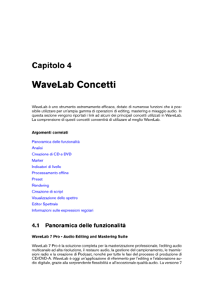 Page 45Capitolo 4
WaveLab Concetti
WaveLab è uno strumento estremamente efﬁcace, dotato di numerose funzioni che è pos-
sibile utilizzare per un'ampia gamma di operazioni di editing, mastering e mixaggio audio. In
questa sezione vengono riportati i link ad alcuni dei principali concetti utilizzati in WaveLab.
La comprensione di questi concetti consentirà di utilizzare al meglio WaveLab.
Argomenti correlati
Panoramica delle funzionalità
Analisi
Creazione di CD e DVD
Marker
Indicatori di livello
Processamento...