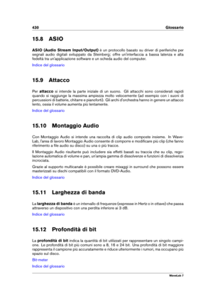 Page 444430 Glossario
15.8 ASIO
ASIO (Audio Stream Input/Output) è un protocollo basato su driver di periferiche per
segnali audio digitali sviluppato da Steinberg; offre un'interfaccia a bassa latenza e alta
fedeltà tra un'applicazione software e un scheda audio del computer.
Indice del glossario
15.9 Attacco
Per attacco si intende la parte iniziale di un suono. Gli attacchi sono considerati rapidi
quando si raggiunge la massima ampiezza molto velocemente (ad esempio con i suoni di
percussioni di...