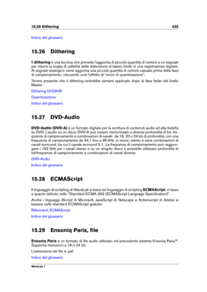 Page 44915.26 Dithering 435
Indice del glossario
15.26 Dithering
Il dithering è una tecnica che prevede l'aggiunta di piccole quantità di rumore a un segnale
per ridurre la soglia di udibilità della distorsione di basso livello in una registrazione digitale.
Al segnale analogico viene aggiunta una piccola quantità di rumore casuale prima della fase
di campionamento, riducendo così l'effetto di "errori di quantizzazione".
Tenere presente che il dithering andrebbe sempre applicato dopo la fase...