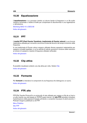 Page 450436 Glossario
15.30 Equalizzazione
L' equalizzazione è un processo tramite cui alcune bande di frequenze in un ﬁle audio
vengono aumentate o ridotte di livello per compensare le disuniformità in una registrazione
o riproduzione.
Steinberg GEQ-10 e GEQ-30
Indice del glossario
15.31 FFT
L' analisi FFT (Fast Fourier Transform, trasformata di Fourier veloce) è una formula
matematica utilizzata per convertire una forma d'onda dal dominio del tempo al dominio della
frequenza.
In una trasformata di...