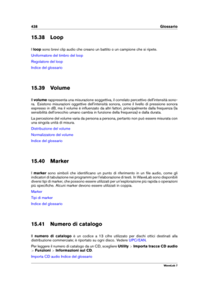 Page 452438 Glossario
15.38 Loop
I loop sono brevi clip audio che creano un battito o un campione che si ripete.
Uniformatore del timbro del loop
Regolatore del loop
Indice del glossario
15.39 Volume
Il volume rappresenta una misurazione soggettiva, il correlato percettivo dell'intensità sono-
ra. Esistono misurazioni oggettive dell'intensità sonora, come il livello di pressione sonora
espresso in dB, ma il volume è inﬂuenzato da altri fattori, principalmente dalla frequenza (la
sensibilità...