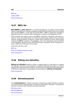 Page 454440 Glossario
MP3, ﬁle
Codiﬁca MP2
Indice del glossario
15.47 MP3, ﬁle
MP3 (MPEG-1, audio layer 3) è un formato brevettato per la codiﬁca di audio digitale
tramite compressione con perdita, progettato da Moving Picture Experts Group come parte
dello standard MPEG-1 e sulla base del formato MP2. L'MP3 è ampiamente impiegato in
applicazioni per PC e internet e offre normalmente un rapporto di compressione di 10:1.
Tenere presente che quando si apre un ﬁle MPEG compresso in WaveLab, il ﬁle viene con-...