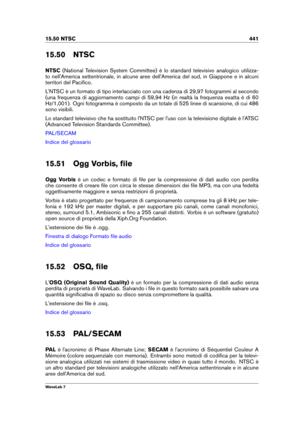 Page 45515.50 NTSC 441
15.50 NTSC
NTSC (National Television System Committee) è lo standard televisivo analogico utilizza-
to nell'America settentrionale, in alcune aree dell'America del sud, in Giappone e in alcuni
territori del Paciﬁco.
L'NTSC è un formato di tipo interlacciato con una cadenza di 29,97 fotogrammi al secondo
(una frequenza di aggiornamento campi di 59,94 Hz (in realtà la frequenza esatta è di 60
Hz/1,001). Ogni fotogramma è composto da un totale di 525 linee di scansione, di cui...