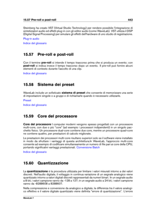 Page 45715.57 Pre-roll e post-roll 443
Steinberg ha creato VST (Virtual Studio Technology) per rendere possibile l'integrazione di
sintetizzatori audio ed effetti plug-in con gli editor audio (come WaveLab). VST utilizza il DSP
(Digital Signal Processing) per simulare gli effetti dell'hardware di uno studio di registrazione.
Plug-in audio
Indice del glossario
15.57 Pre-roll e post-roll
Con il termine pre-rollsi intende il tempo trascorso prima che si produca un evento; con
post-roll si indica invece il...