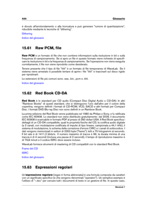 Page 458444 Glossario
è dovuto all'arrotondamento o alla troncatura e può generare "rumore di quantizzazione",
riducibile mediante le tecniche di "dithering".
Dithering
Indice del glossario
15.61 Raw PCM, ﬁle
Raw PCM è un formato di ﬁle che non contiene informazioni sulla risoluzione in bit o sulla
frequenza di campionamento. Se si apre un ﬁle in questo formato viene richiesto di speciﬁ-
care la risoluzione in bit e la frequenza di campionamento. Se l'operazione non viene eseguita...