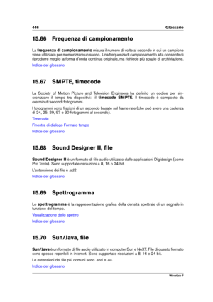 Page 460446 Glossario
15.66 Frequenza di campionamento
La frequenza di campionamento misura il numero di volte al secondo in cui un campione
viene utilizzato per memorizzare un suono. Una frequenza di campionamento alta consente di
riprodurre meglio la forma d'onda continua originale, ma richiede più spazio di archiviazione.
Indice del glossario
15.67 SMPTE, timecode
La Society of Motion Picture and Television Engineers ha deﬁnito un codice per sin-
cronizzare il tempo tra dispositivi: il timecode SMPTE. Il...