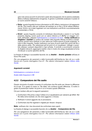Page 4834 WaveLab Concetti
gole note senza accordi né armonie) e parte dal presupposto che la sezione analizzata
abbia un'altezza relativamente omogenea. In genere è preferibile analizzare il sustain di
un suono anziché l'attacco.
ˆ Extra: questa linguetta fornisce informazioni su DC offset e risoluzione in bit apparente
del ﬁle. Può essere utile per veriﬁcare ad esempio se un ﬁle a 16 bit utilizza effettiva-
mente 16 bit o se è stato registrato con una risoluzione a soli 8 bit e successivamente...