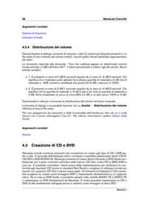 Page 5036 WaveLab Concetti
Argomenti correlati
Gamma di frequenze
Indicatori di livello
4.2.4 Distribuzione del volume
Questa ﬁnestra di dialogo consente di misurare i valori di volume più frequenti presenti in un
ﬁle audio (il che è diverso dal volume medio). I picchi graﬁci rilevati dall'analisi rappresentano
tali valori.
Lo strumento risponde alla domanda: "Con che cadenza appare un determinato volume
(scala verticale, in dB) nell'intero ﬁle?". Il valore percentuale è relativo agli altri...