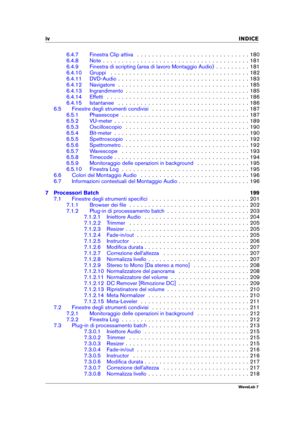 Page 6iv INDICE
6.4.7 Finestra Clip attiva . . . . . . . . . . . . . . . . . . . . . . . . . . . . . . 180
6.4.8 Note . . . . . . . . . . . . . . . . . . . . . . . . . . . . . . . . . . . . . . . 181
6.4.9 Finestra di scripting (area di lavoro Montaggio Audio) . . . . . . . . . 181
6.4.10 Gruppi . . . . . . . . . . . . . . . . . . . . . . . . . . . . . . . . . . . . . 182
6.4.11 DVD-Audio . . . . . . . . . . . . . . . . . . . . . . . . . . . . . . . . . . . 183
6.4.12 Navigatore . . . . . . . . . . . . . . . ....