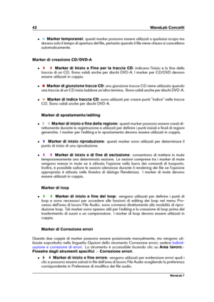 Page 5642 WaveLab Concetti
ˆ Marker temporanei : questi marker possono essere utilizzati a qualsiasi scopo ma
durano solo il tempo di apertura del ﬁle, pertanto quando il ﬁle viene chiuso si cancellano
automaticamente.
Marker di creazione CD/DVD-A
ˆ Marker di Inizio e Fine per la traccia CD : indicano l'inizio e la ﬁne della
traccia di un CD. Sono validi anche per dischi DVD-A. I marker per CD/DVD devono
essere utilizzati in coppia.
ˆ Marker di giunzione tracce CD : una giunzione tracce CD viene utilizzata...