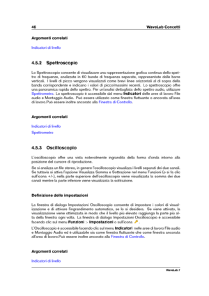 Page 6046 WaveLab Concetti
Argomenti correlati
Indicatori di livello
4.5.2 Spettroscopio
Lo Spettroscopio consente di visualizzare una rappresentazione graﬁca continua dello spet-
tro di frequenze, analizzate in 60 bande di frequenza separate, rappresentate dalle barre
verticali. I livelli di picco vengono visualizzati come brevi linee orizzontali al di sopra della
banda corrispondente e indicano i valori di picco/massimi recenti. Lo spettroscopio offre
una panoramica rapida dello spettro. Per un'analisi...