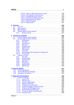 Page 7INDICE v
7.3.0.9 Stereo to Mono [Da stereo a mono] . . . . . . . . . . . . . . . 218
7.3.0.10 Normalizzatore del panorama . . . . . . . . . . . . . . . . . . . 219
7.3.0.11 Normalizzatore del volume . . . . . . . . . . . . . . . . . . . . . 219
7.3.0.12 DC Remover [Rimozione DC] . . . . . . . . . . . . . . . . . . . 220
7.3.0.13 Ripristinatore del volume . . . . . . . . . . . . . . . . . . . . . . 220
7.3.0.14 Meta Normalizer . . . . . . . . . . . . . . . . . . . . . . . . . . . 221
7.3.0.15 Meta-Leveler...