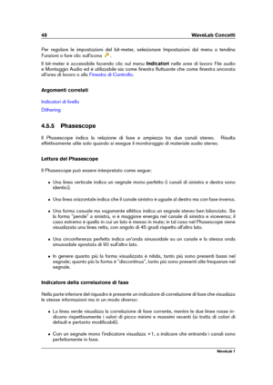 Page 6248 WaveLab Concetti
Per regolare le impostazioni del bit-meter, selezionare Impostazioni dal menu a tendina
Funzioni o fare clic sull'icona
.
Il bit-meter è accessibile facendo clic sul menu Indicatorinelle aree di lavoro File audio
e Montaggio Audio ed è utilizzabile sia come ﬁnestra ﬂuttuante che come ﬁnestra ancorata
all'area di lavoro o alla
Finestra di Controllo .
Argomenti correlati
Indicatori di livello
Dithering
4.5.5 Phasescope
Il Phasescope indica la relazione di fase e ampiezza tra due...