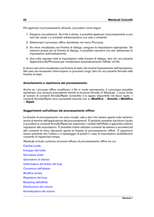 Page 6652 WaveLab Concetti
Per applicare il processamento all'audio, procedere come segue:
1. Eseguire una selezione. Se il ﬁle è stereo, è possibile applicare il processamento a uno
solo dei canali o a entrambi selezionandone uno solo o entrambi.
2. Selezionare il processo ofﬂine desiderato nel menu Processa.
3. Se viene visualizzata una ﬁnestra di dialogo, eseguire le impostazioni appropriate. Se
esistono preset per la ﬁnestra di dialogo, è possibile caricarne uno per selezionare le
impostazioni...