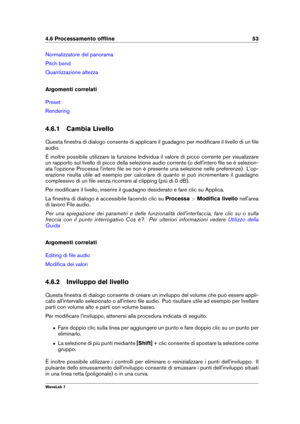 Page 674.6 Processamento ofﬂine 53
Normalizzatore del panorama
Pitch bend
Quantizzazione altezza
Argomenti correlati
Preset
Rendering
4.6.1 Cambia Livello
Questa ﬁnestra di dialogo consente di applicare il guadagno per modiﬁcare il livello di un ﬁle
audio.
È inoltre possibile utilizzare la funzione Individua il valore di picco corrente per visualizzare
un rapporto sul livello di picco della selezione audio corrente (o dell'intero ﬁle se è selezion-
ata l'opzione Processa l'intero ﬁle se non è...