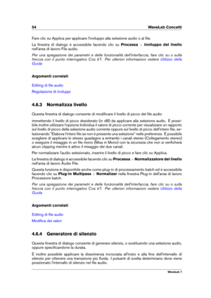 Page 6854 WaveLab Concetti
Fare clic su Applica per applicare l'inviluppo alla selezione audio o al ﬁle.
La ﬁnestra di dialogo è accessibile facendo clic su Processa>Inviluppo del livello
nell'area di lavoro File audio.
Per una spiegazione dei parametri e delle funzionalità dell'interfaccia, fare clic su o sulla
freccia con il punto interrogativo Cos è?. Per ulteriori informazioni vedere
Utilizzo della
Guida
Argomenti correlati
Editing di ﬁle audio
Regolazione di inviluppi
4.6.3 Normalizza livello...