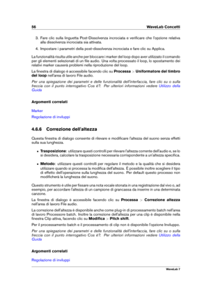 Page 7056 WaveLab Concetti
3. Fare clic sulla linguetta Post-Dissolvenza incrociata e veriﬁcare che l'opzione relativa
alla dissolvenza incrociata sia attivata.
4. Impostare i parametri della post-dissolvenza incrociata e fare clic su Applica.
La funzionalità risulta utile anche per bloccare i marker del loop dopo aver utilizzato il comando
per gli elementi selezionati di un ﬁle audio. Una volta processato il loop, lo spostamento dei
relativi marker causerà problemi nella riproduzione del loop.
La ﬁnestra...